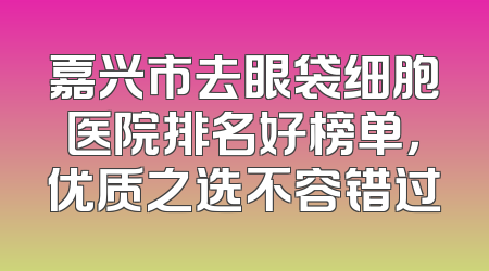 嘉兴市去眼袋细胞医院排名好榜单，优质之选不容错过