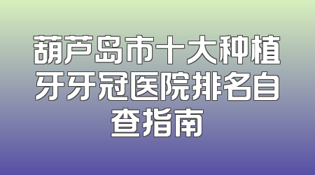 葫芦岛市十大种植牙牙冠医院排名自查指南