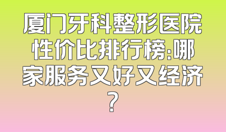 厦门牙科整形医院性价比排行榜：哪家服务又好又经济？