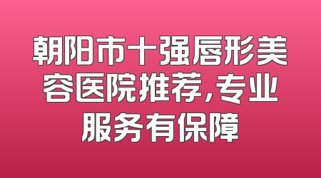朝阳市十强唇形美容医院推荐，专业服务有保障