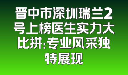 晋中市深圳瑞兰2号上榜医生实力大比拼：专业风采独特展现