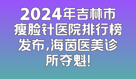 2024年吉林市瘦脸针医院排行榜发布，海茵医美诊所夺魁！