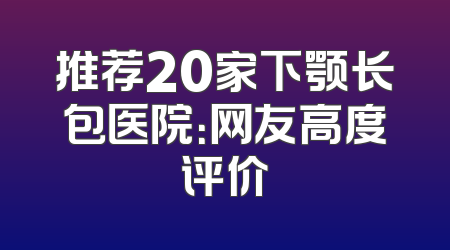 推荐20家下颚长包医院：网友高度评价