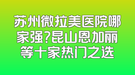 苏州微拉美医院哪家强？昆山恩加丽等十家热门之选
