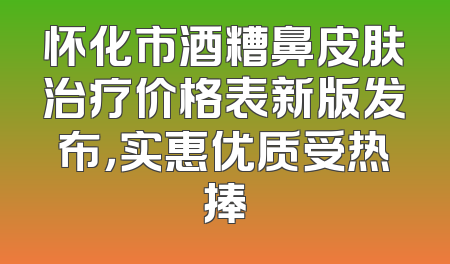 怀化市酒糟鼻皮肤治疗价格表新版发布，实惠优质受热捧