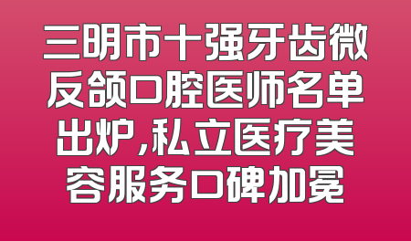 三明市十强牙齿微反颌口腔医师名单出炉，私立医疗美容服务口碑加冕