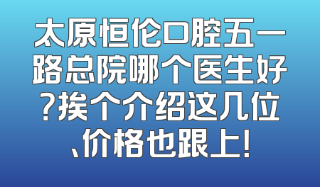 太原恒伦口腔五一路总院哪个医生好？挨个介绍这几位、价格也跟上！