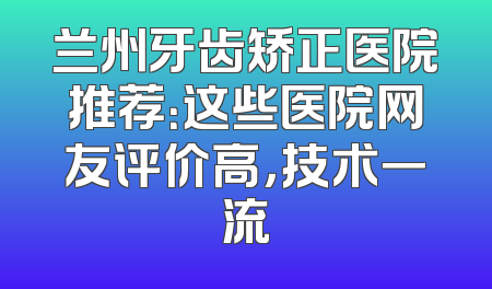 兰州牙齿矫正医院推荐：这些医院网友评价高，技术一流