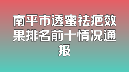 南平市透蜜祛疤效果排名前十情况通报
