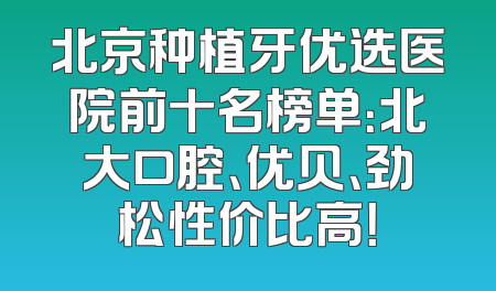 北京种植牙优选医院前十名榜单：北大口腔、优贝、劲松性价比高！