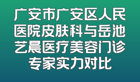 广安市广安区人民医院皮肤科与岳池艺晨医疗美容门诊专家实力对比