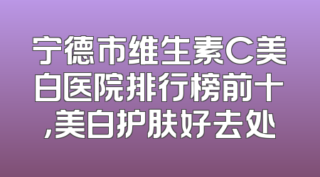宁德市维生素C美白医院排行榜前十，美白护肤好去处