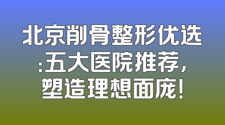 北京削骨整形优选：五大医院推荐，塑造理想面庞！