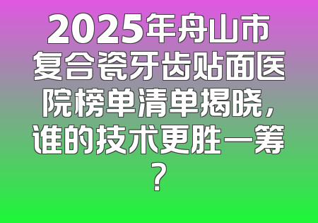 2025年舟山市复合瓷牙齿贴面医院榜单清单揭晓，谁的技术更胜一筹？