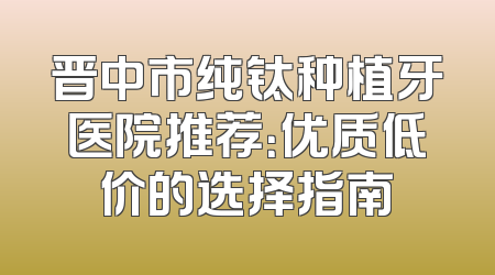 晋中市纯钛种植牙医院推荐：优质低价的选择指南