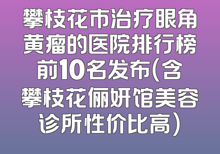 攀枝花市治疗眼角黄瘤的医院排行榜前10名发布（含攀枝花俪妍馆美容诊所性价比高）