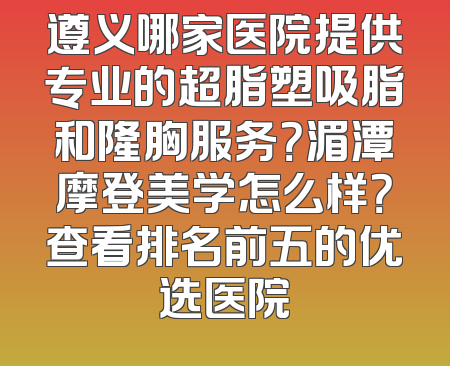 遵义哪家医院提供专业的超脂塑吸脂和隆胸服务？湄潭摩登美学怎么样？查看排名前五的优选医院
