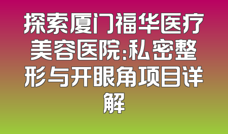 探索厦门福华医疗美容医院：私密整形与开眼角项目详解