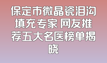 保定市微晶瓷泪沟填充专家 网友推荐五大名医榜单揭晓