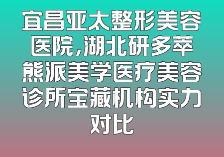 宜昌亚太整形美容医院，湖北研多萃熊派美学医疗美容诊所宝藏机构实力对比