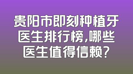 贵阳市即刻种植牙医生排行榜，哪些医生值得信赖？