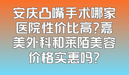 安庆凸嘴手术哪家医院性价比高？嘉美外科和莱陌美容价格实惠吗？