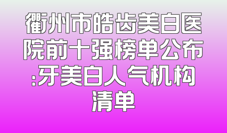 衢州市皓齿美白医院前十强榜单公布：牙美白人气机构清单