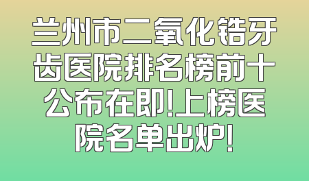 兰州市二氧化锆牙齿医院排名榜前十公布在即！上榜医院名单出炉！