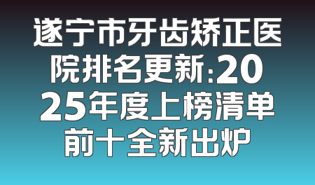 遂宁市牙齿矫正医院排名更新：2025年度上榜清单前十全新出炉