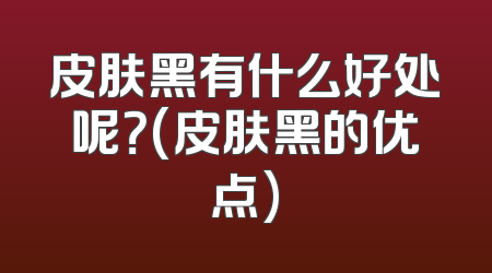 皮肤黑有什么好处呢？(皮肤黑的优点)