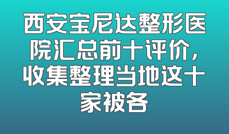 西安宝尼达整形医院汇总前十评价，收集整理当地这十家被各