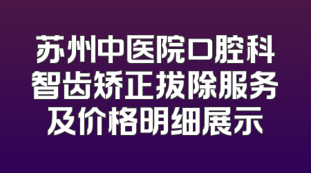 苏州中医院口腔科智齿矫正拔除服务及价格明细展示