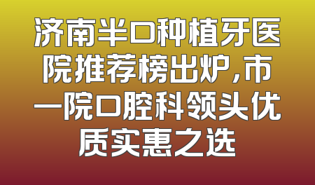 济南半口种植牙医院推荐榜出炉，市一院口腔科领头优质实惠之选