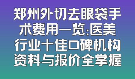 郑州外切去眼袋手术费用一览：医美行业十佳口碑机构资料与报价全掌握