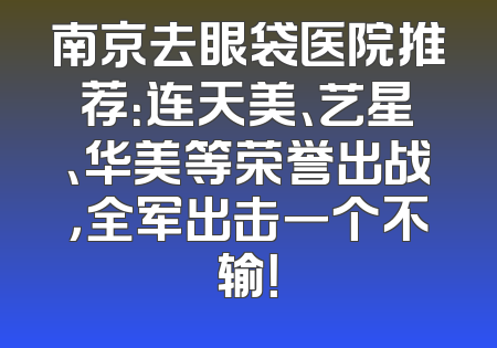 南京去眼袋医院推荐：连天美、艺星、华美等荣誉出战，全军出击一个不输！