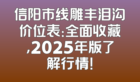 信阳市线雕丰泪沟价位表：全面收藏，2025年版了解行情！