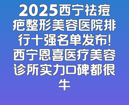 2025西宁祛痘疤整形美容医院排行十强名单发布！西宁恩喜医疗美容诊所实力口碑都很牛