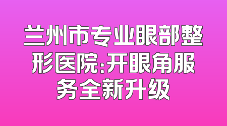 兰州市专业眼部整形医院：开眼角服务全新升级