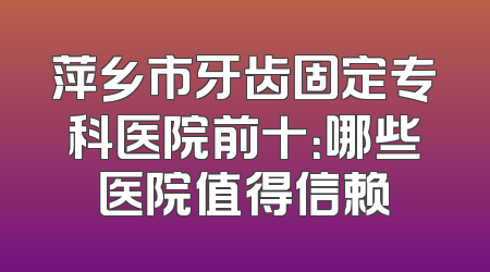 萍乡市牙齿固定专科医院前十：哪些医院值得信赖