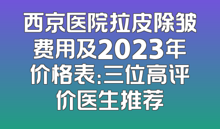 西京医院拉皮除皱费用及2023年价格表：三位高评价医生推荐