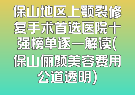 保山地区上颚裂修复手术首选医院十强榜单逐一解读（保山俪颜美容费用公道透明）