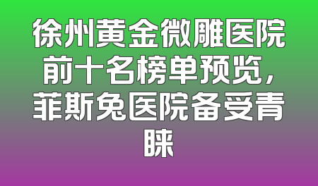 徐州黄金微雕医院前十名榜单预览，菲斯兔医院备受青睐