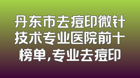 丹东市去痘印微针技术专业医院前十榜单，专业去痘印
