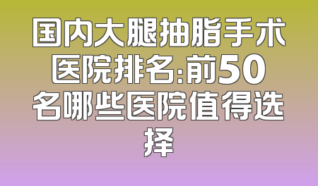 国内大腿抽脂手术医院排名：前50名哪些医院值得选择