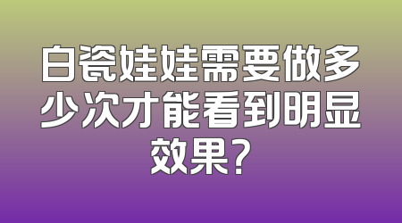 白瓷娃娃需要做多少次才能看到明显效果？