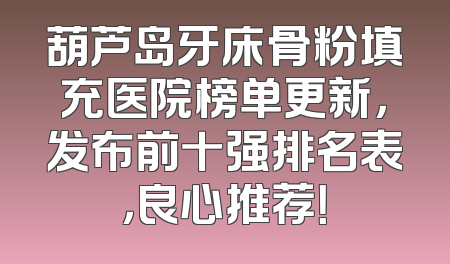 葫芦岛牙床骨粉填充医院榜单更新，发布前十强排名表，良心推荐！