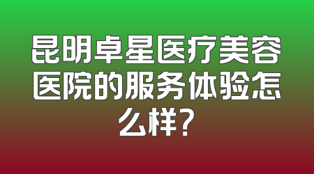 昆明卓星医疗美容医院的服务体验怎么样？