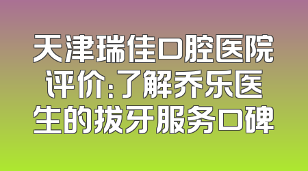 天津瑞佳口腔医院评价：了解乔乐医生的拔牙服务口碑