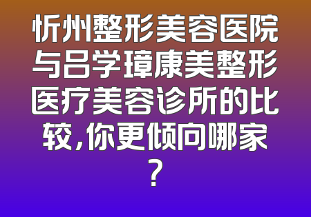 忻州整形美容医院与吕学璋康美整形医疗美容诊所的比较，你更倾向哪家？