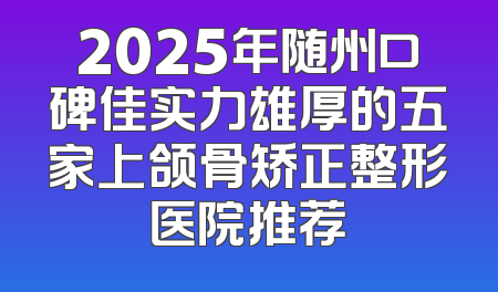 2025年随州口碑佳实力雄厚的五家上颌骨矫正整形医院推荐